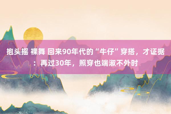 抱头摇 裸舞 回来90年代的“牛仔”穿搭，才证据：再过30年，照穿也端淑不外时