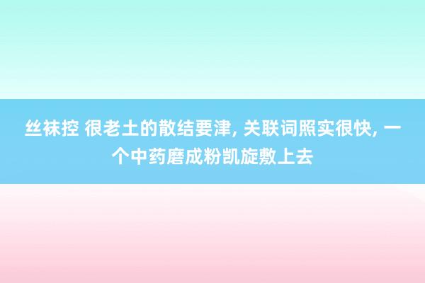 丝袜控 很老土的散结要津， 关联词照实很快， 一个中药磨成粉凯旋敷上去