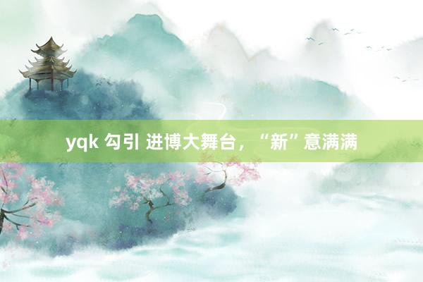 yqk 勾引 进博大舞台，“新”意满满