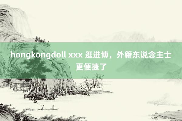 hongkongdoll xxx 逛进博，外籍东说念主士更便捷了