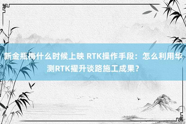 新金瓶梅什么时候上映 RTK操作手段：怎么利用华测RTK擢升谈路施工成果？