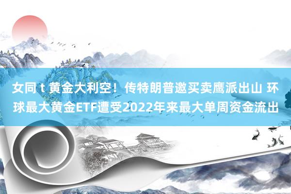 女同 t 黄金大利空！传特朗普邀买卖鹰派出山 环球最大黄金ETF遭受2022年来最大单周资金流出