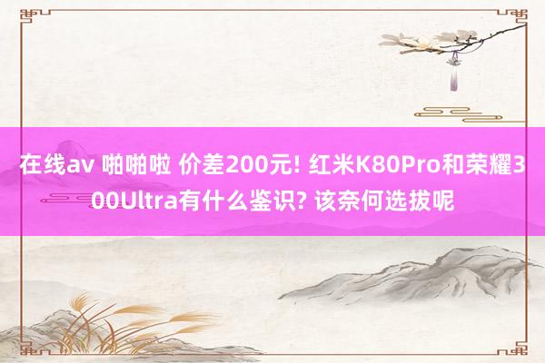 在线av 啪啪啦 价差200元! 红米K80Pro和荣耀300Ultra有什么鉴识? 该奈何选拔呢