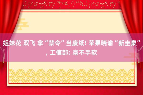 姐妹花 双飞 拿“禁令”当废纸! 苹果晓谕“新圭臬”， 工信部: 毫不手软