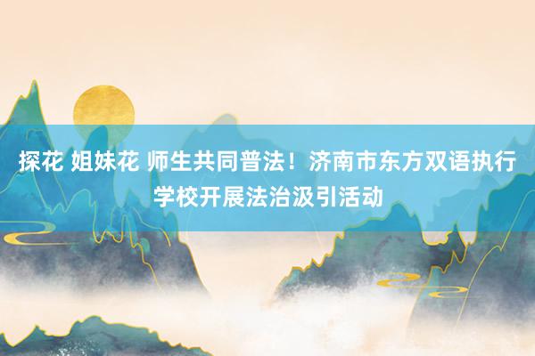 探花 姐妹花 师生共同普法！济南市东方双语执行学校开展法治汲引活动