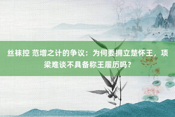 丝袜控 范增之计的争议：为何要拥立楚怀王，项梁难谈不具备称王履历吗？