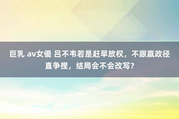 巨乳 av女優 吕不韦若是赶早放权，不跟嬴政径直争捏，结局会不会改写？