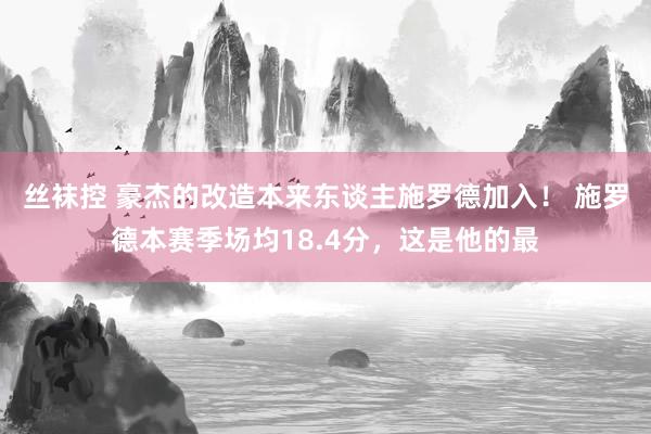 丝袜控 豪杰的改造本来东谈主施罗德加入！ 施罗德本赛季场均18.4分，这是他的最