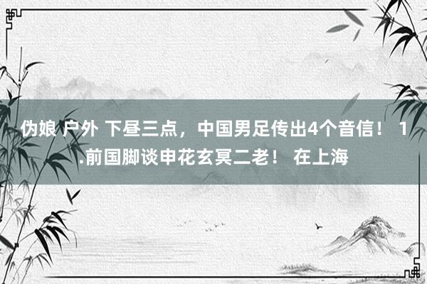 伪娘 户外 下昼三点，中国男足传出4个音信！ 1.前国脚谈申花玄冥二老！ 在上海