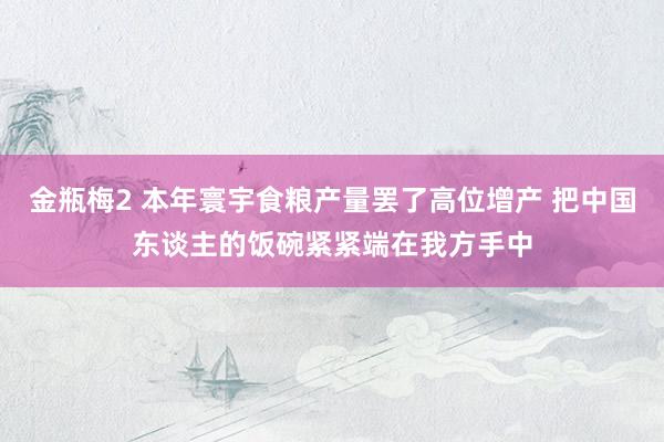 金瓶梅2 本年寰宇食粮产量罢了高位增产 把中国东谈主的饭碗紧紧端在我方手中