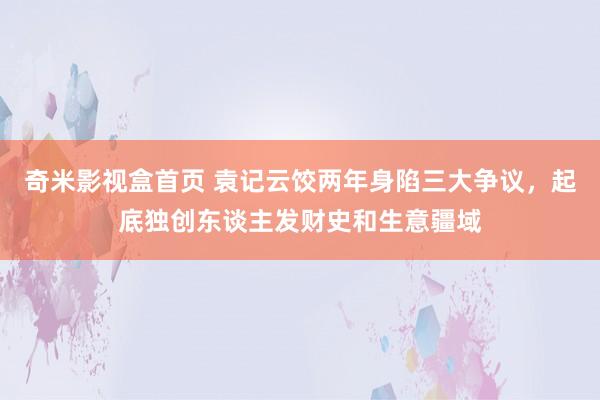 奇米影视盒首页 袁记云饺两年身陷三大争议，起底独创东谈主发财史和生意疆域