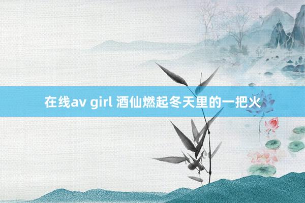 在线av girl 酒仙燃起冬天里的一把火