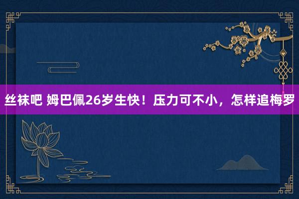 丝袜吧 姆巴佩26岁生快！压力可不小，怎样追梅罗