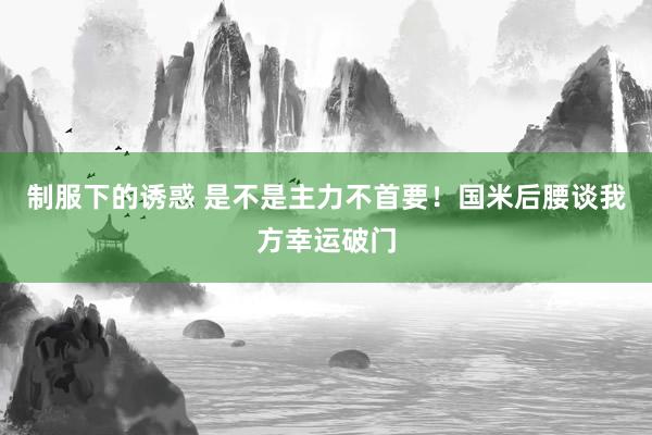 制服下的诱惑 是不是主力不首要！国米后腰谈我方幸运破门