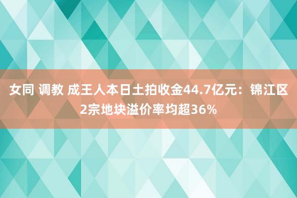 女同 调教 成王人本日土拍收金44.7亿元：锦江区2宗地块溢价率均超36%