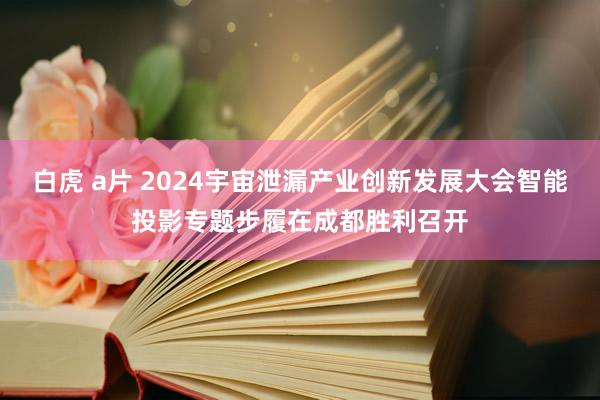 白虎 a片 2024宇宙泄漏产业创新发展大会智能投影专题步履在成都胜利召开