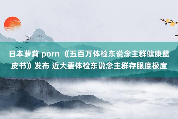 日本萝莉 porn 《五百万体检东说念主群健康蓝皮书》发布 近大要体检东说念主群存眼底极度