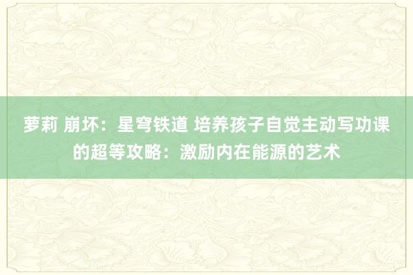 萝莉 崩坏：星穹铁道 培养孩子自觉主动写功课的超等攻略：激励内在能源的艺术