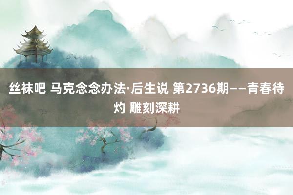 丝袜吧 马克念念办法·后生说 第2736期——青春待灼 雕刻深耕