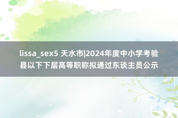 lissa_sex5 天水市|2024年度中小学考验县以下下层高等职称拟通过东谈主员公示