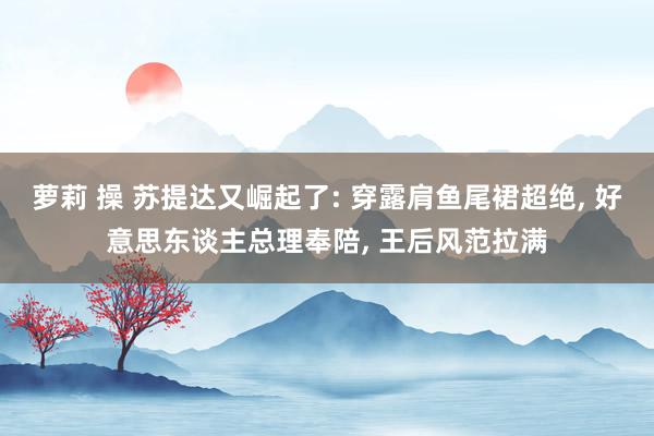 萝莉 操 苏提达又崛起了: 穿露肩鱼尾裙超绝， 好意思东谈主总理奉陪， 王后风范拉满