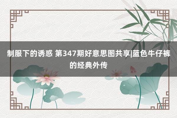 制服下的诱惑 第347期好意思图共享|蓝色牛仔裤的经典外传