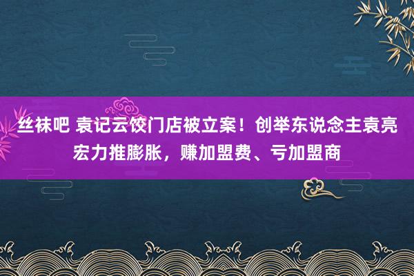 丝袜吧 袁记云饺门店被立案！创举东说念主袁亮宏力推膨胀，赚加盟费、亏加盟商