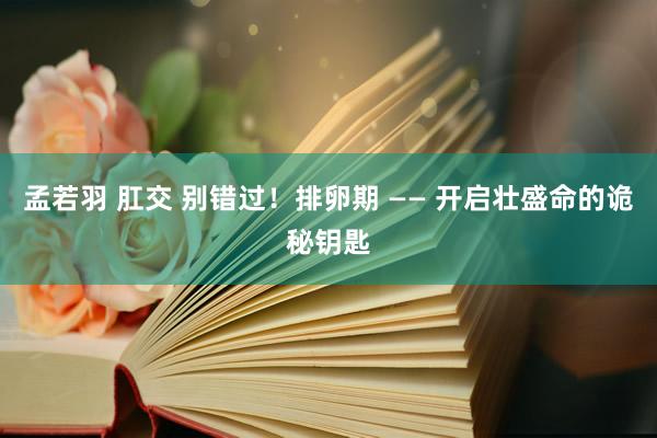 孟若羽 肛交 别错过！排卵期 —— 开启壮盛命的诡秘钥匙