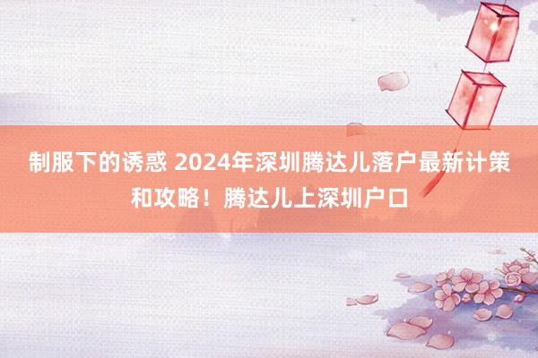 制服下的诱惑 2024年深圳腾达儿落户最新计策和攻略！腾达儿上深圳户口