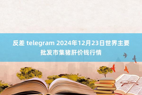 反差 telegram 2024年12月23日世界主要批发市集猪肝价钱行情