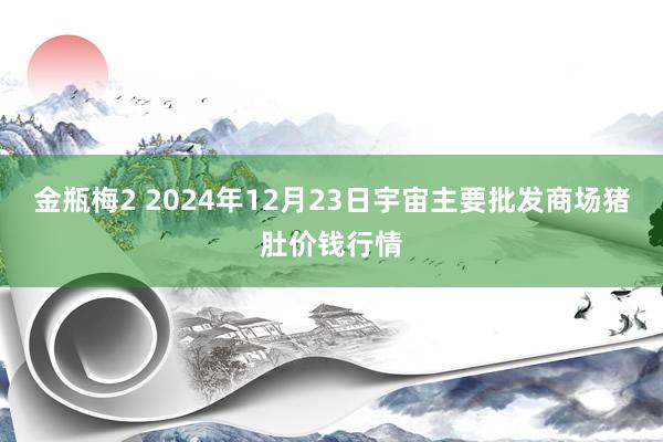 金瓶梅2 2024年12月23日宇宙主要批发商场猪肚价钱行情