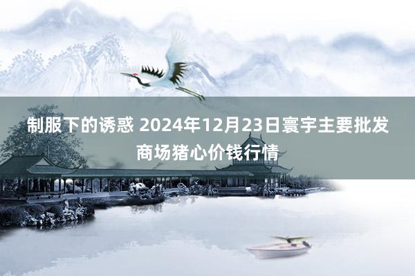 制服下的诱惑 2024年12月23日寰宇主要批发商场猪心价钱行情