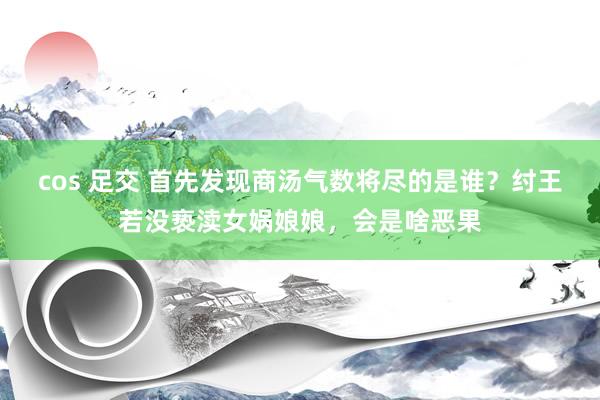 cos 足交 首先发现商汤气数将尽的是谁？纣王若没亵渎女娲娘娘，会是啥恶果