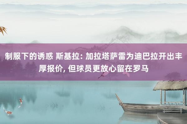 制服下的诱惑 斯基拉: 加拉塔萨雷为迪巴拉开出丰厚报价， 但球员更放心留在罗马