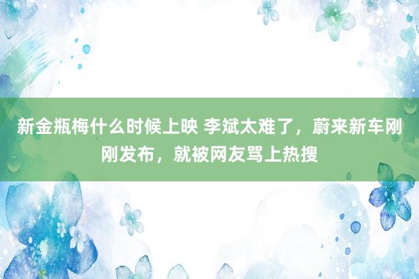 新金瓶梅什么时候上映 李斌太难了，蔚来新车刚刚发布，就被网友骂上热搜