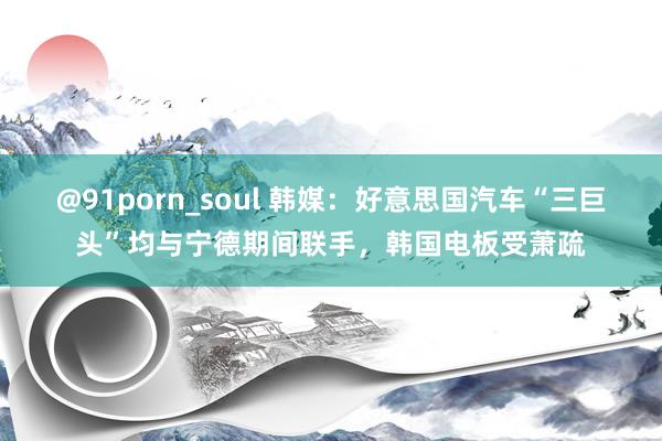 @91porn_soul 韩媒：好意思国汽车“三巨头”均与宁德期间联手，韩国电板受萧疏