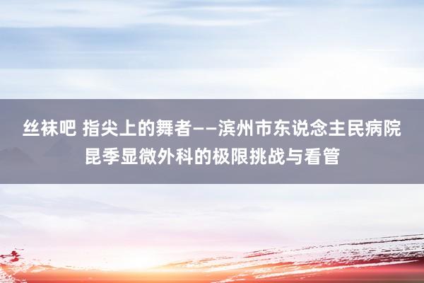 丝袜吧 指尖上的舞者——滨州市东说念主民病院昆季显微外科的极限挑战与看管