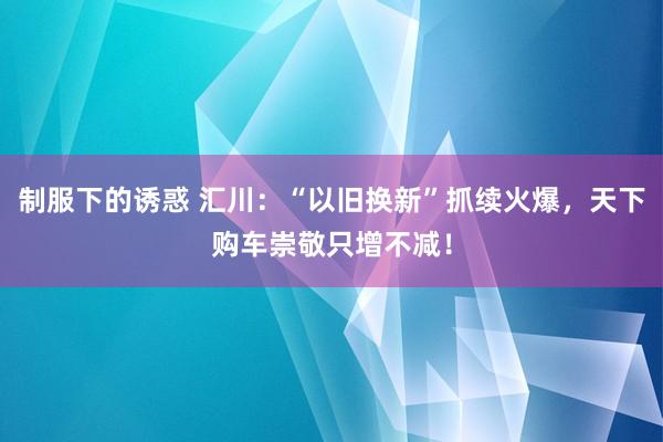 制服下的诱惑 汇川：“以旧换新”抓续火爆，天下购车崇敬只增不减！