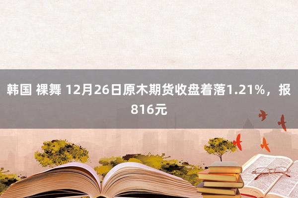 韩国 裸舞 12月26日原木期货收盘着落1.21%，报816元