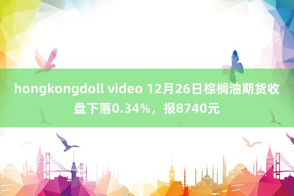 hongkongdoll video 12月26日棕榈油期货收盘下落0.34%，报8740元