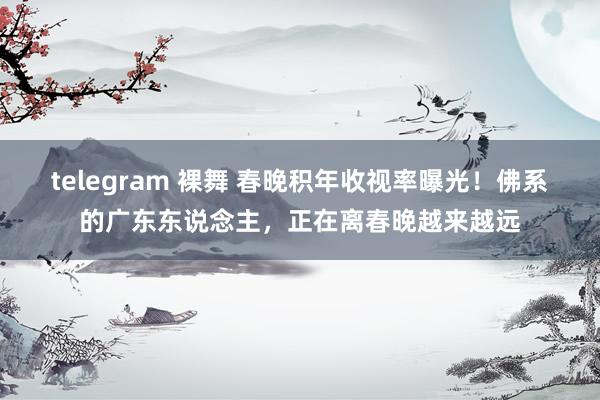 telegram 裸舞 春晚积年收视率曝光！佛系的广东东说念主，正在离春晚越来越远