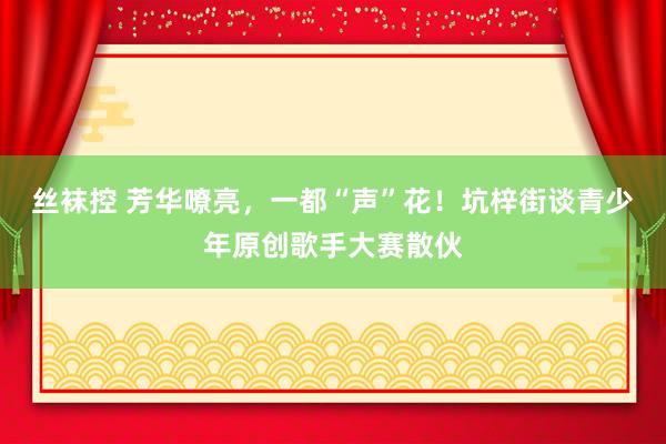 丝袜控 芳华嘹亮，一都“声”花！坑梓街谈青少年原创歌手大赛散伙