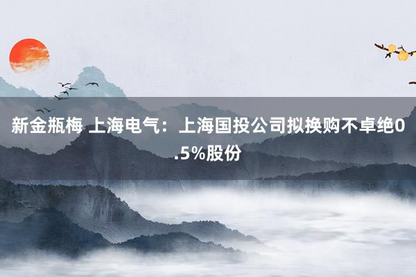 新金瓶梅 上海电气：上海国投公司拟换购不卓绝0.5%股份