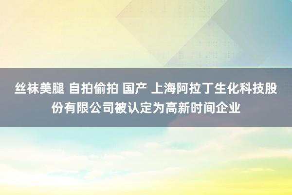 丝袜美腿 自拍偷拍 国产 上海阿拉丁生化科技股份有限公司被认定为高新时间企业