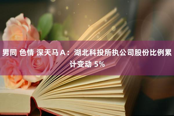 男同 色情 深天马Ａ：湖北科投所执公司股份比例累计变动 5%