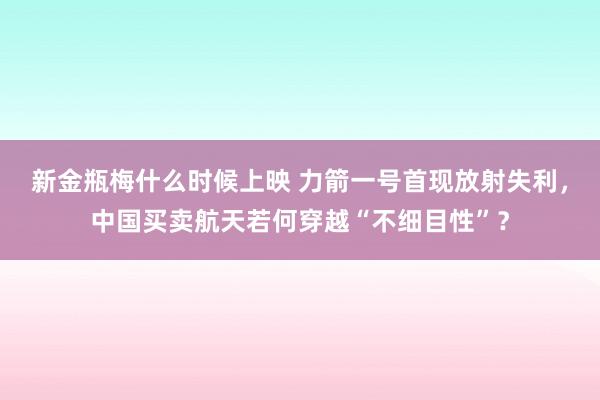 新金瓶梅什么时候上映 力箭一号首现放射失利，中国买卖航天若何穿越“不细目性”？