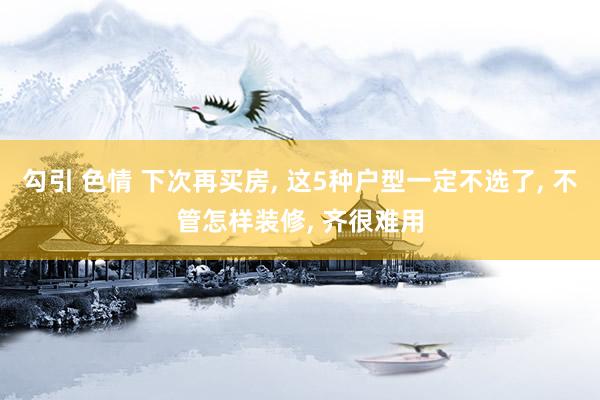 勾引 色情 下次再买房， 这5种户型一定不选了， 不管怎样装修， 齐很难用