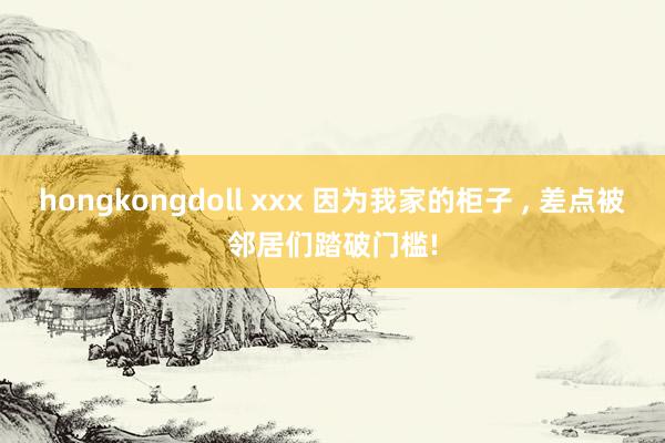 hongkongdoll xxx 因为我家的柜子 ， 差点被邻居们踏破门槛!