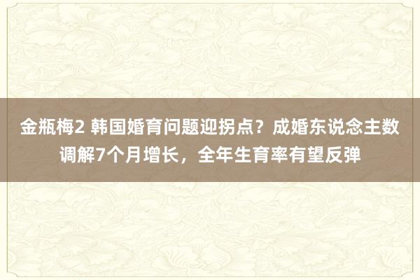 金瓶梅2 韩国婚育问题迎拐点？成婚东说念主数调解7个月增长，全年生育率有望反弹