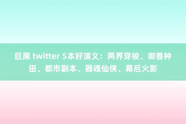 巨屌 twitter 5本好演义：两界穿梭、御兽种田、都市副本、器魂仙侠、幕后火影